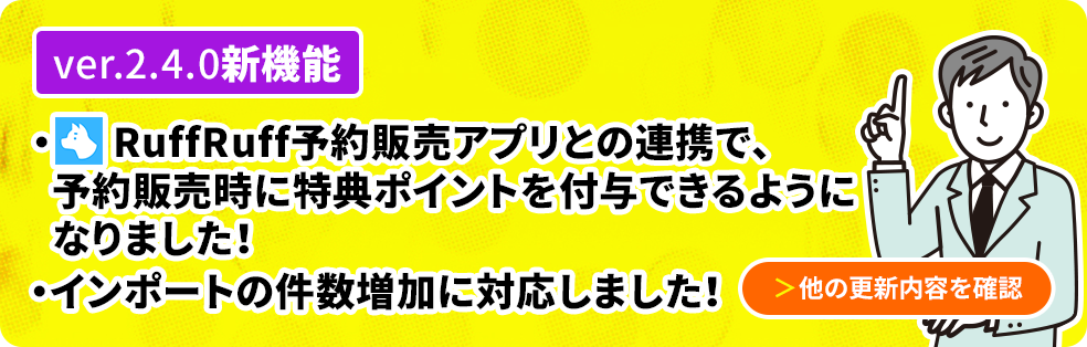 ver2.4.0新機能 RuffRuff予約販売アプリとの連携で、予約販売時に特典ポイントを付与できるようになりました！インポートの件数増加に対応しました 他の更新内容を確認