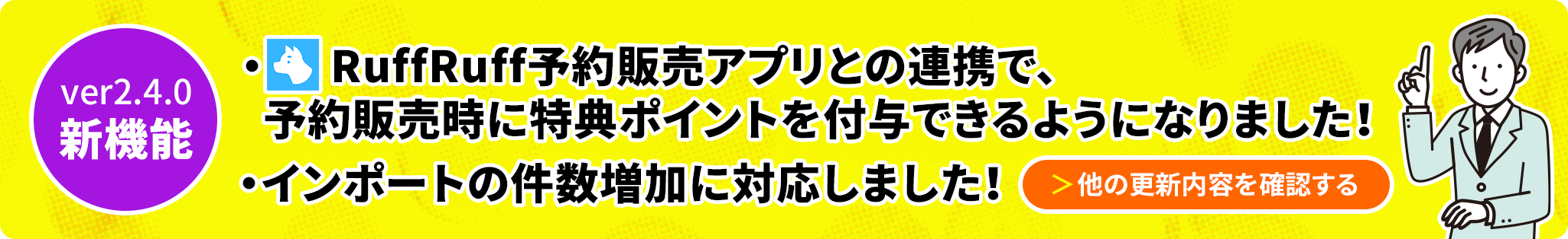 ver2.4.0新機能 RuffRuff予約販売アプリとの連携で、予約販売時に特典ポイントを付与できるようになりました！インポートの件数増加に対応しました 他の更新内容を確認する