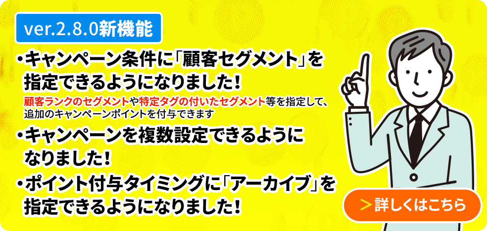 ver2.8.0新機能 キャンペーン機能を刷新し、複数のキャンペーンを登録できるようになりました。顧客ランクや顧客タグ別のセグメントを指定することでキャンペーンポイントを追加付与できるようになりました。ポイントの付与タイミングに「アーカイブした時」が追加されました
