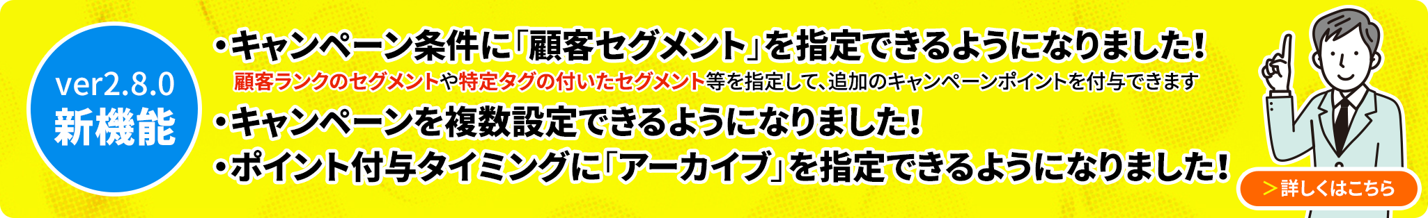 ver2.8.0新機能 キャンペーン機能を刷新し、複数のキャンペーンを登録できるようになりました。顧客ランクや顧客タグ別のセグメントを指定することでキャンペーンポイントを追加付与できるようになりました。ポイントの付与タイミングに「アーカイブした時」が追加されました