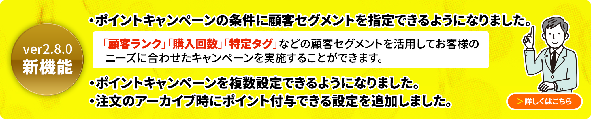 ver2.8.0新機能 キャンペーン機能を刷新し、複数のキャンペーンを登録できるようになりました。顧客ランクや顧客タグ別のセグメントを指定することでキャンペーンポイントを追加付与できるようになりました。ポイントの付与タイミングに「アーカイブした時」が追加されました