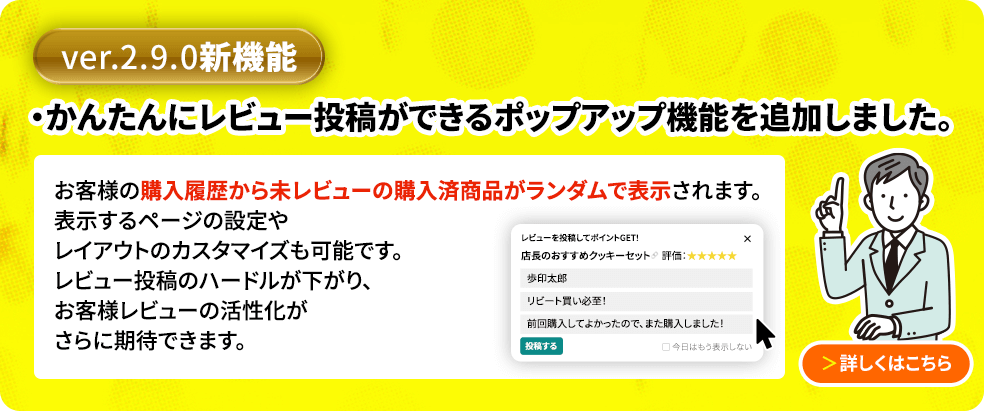 ver2.9.0新機能 かんたんにレビュー投稿ができるポップアップ機能を追加しました。購入履歴から未レビューのアイテムをランダムで抽出し、小さなポップアップで表示してレビュー投稿を促すことができます。