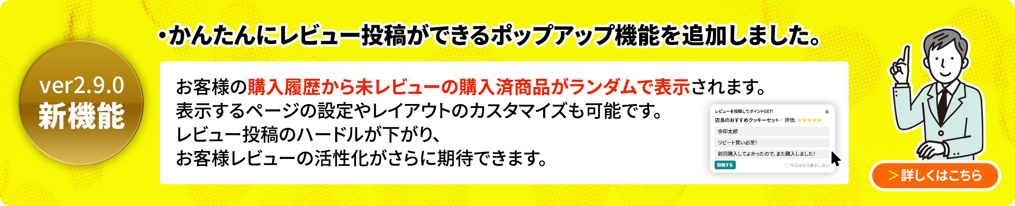 ver2.9.0新機能 かんたんにレビュー投稿ができるポップアップ機能を追加しました。購入履歴から未レビューのアイテムをランダムで抽出し、小さなポップアップで表示してレビュー投稿を促すことができます。